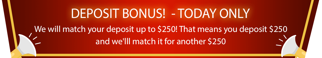 DEPOSIT BONUS!  - TODAY ONLY, We will match your deposit up to $250! That means you deposit $250 and we'lll match it for another $250